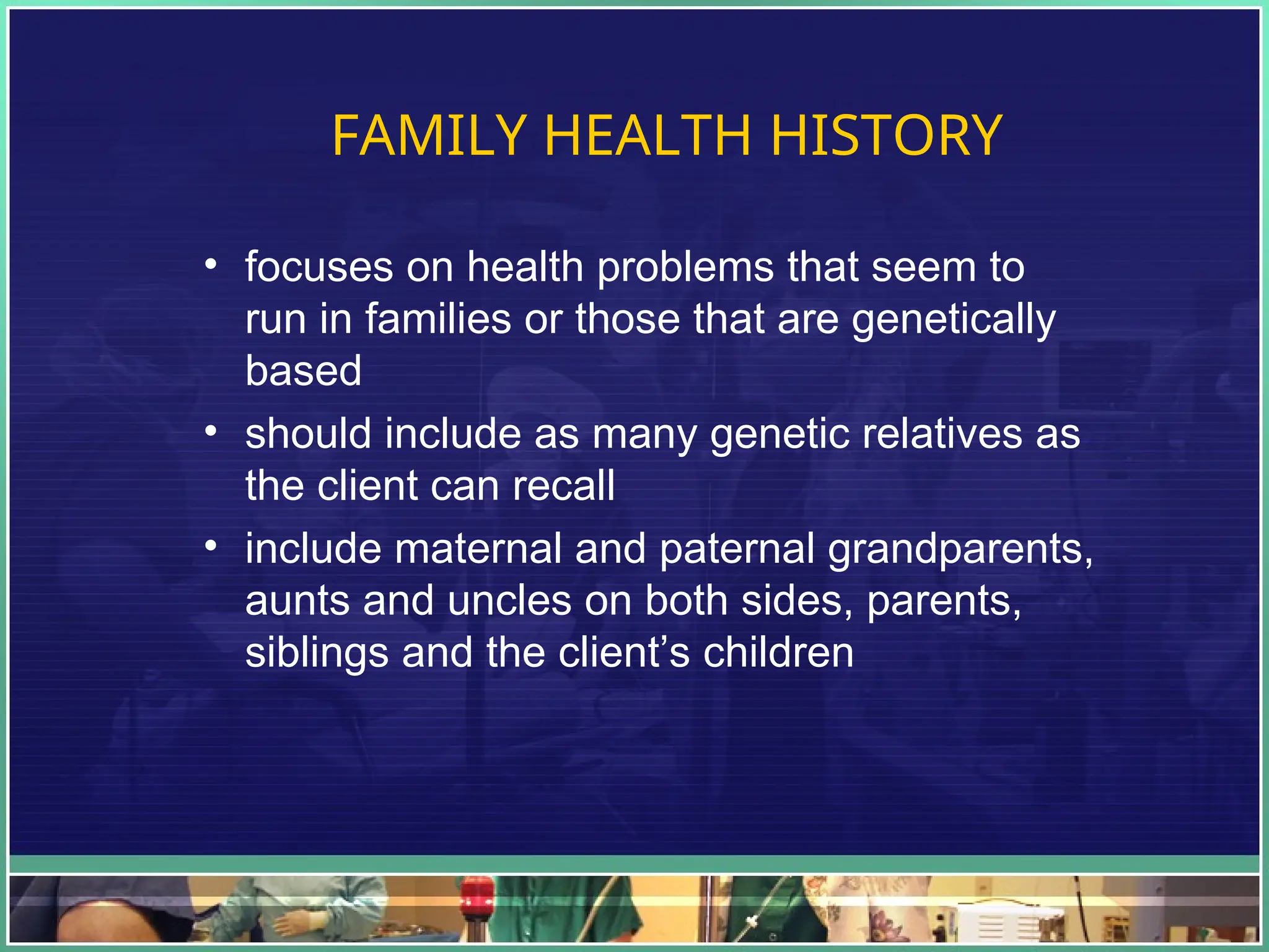 FAMILY HEALTH HISTORY
• focuses on health problems that seem to
run in families or those that are genetically
based
• should include as many genetic relatives as
the client can recall
• include maternal and paternal grandparents,
aunts and uncles on both sides, parents,
siblings and the client’s children
 
