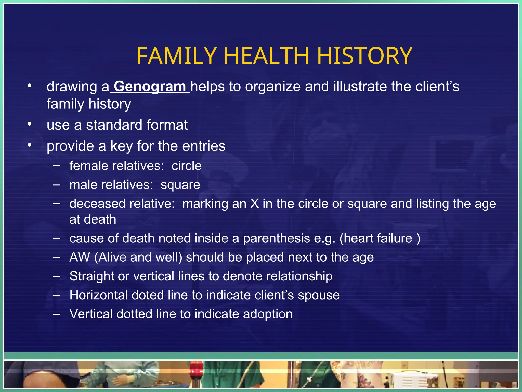 FAMILY HEALTH HISTORY
• drawing a Genogram helps to organize and illustrate the client’s
family history
• use a standard format
• provide a key for the entries
– female relatives: circle
– male relatives: square
– deceased relative: marking an X in the circle or square and listing the age
at death
– cause of death noted inside a parenthesis e.g. (heart failure )
– AW (Alive and well) should be placed next to the age
– Straight or vertical lines to denote relationship
– Horizontal doted line to indicate client’s spouse
– Vertical dotted line to indicate adoption
 