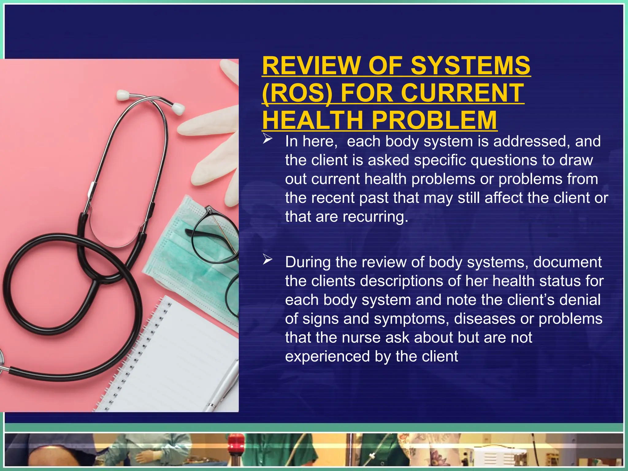 REVIEW OF SYSTEMS
(ROS) FOR CURRENT
HEALTH PROBLEM
 In here, each body system is addressed, and
the client is asked specific questions to draw
out current health problems or problems from
the recent past that may still affect the client or
that are recurring.
 During the review of body systems, document
the clients descriptions of her health status for
each body system and note the client’s denial
of signs and symptoms, diseases or problems
that the nurse ask about but are not
experienced by the client
 