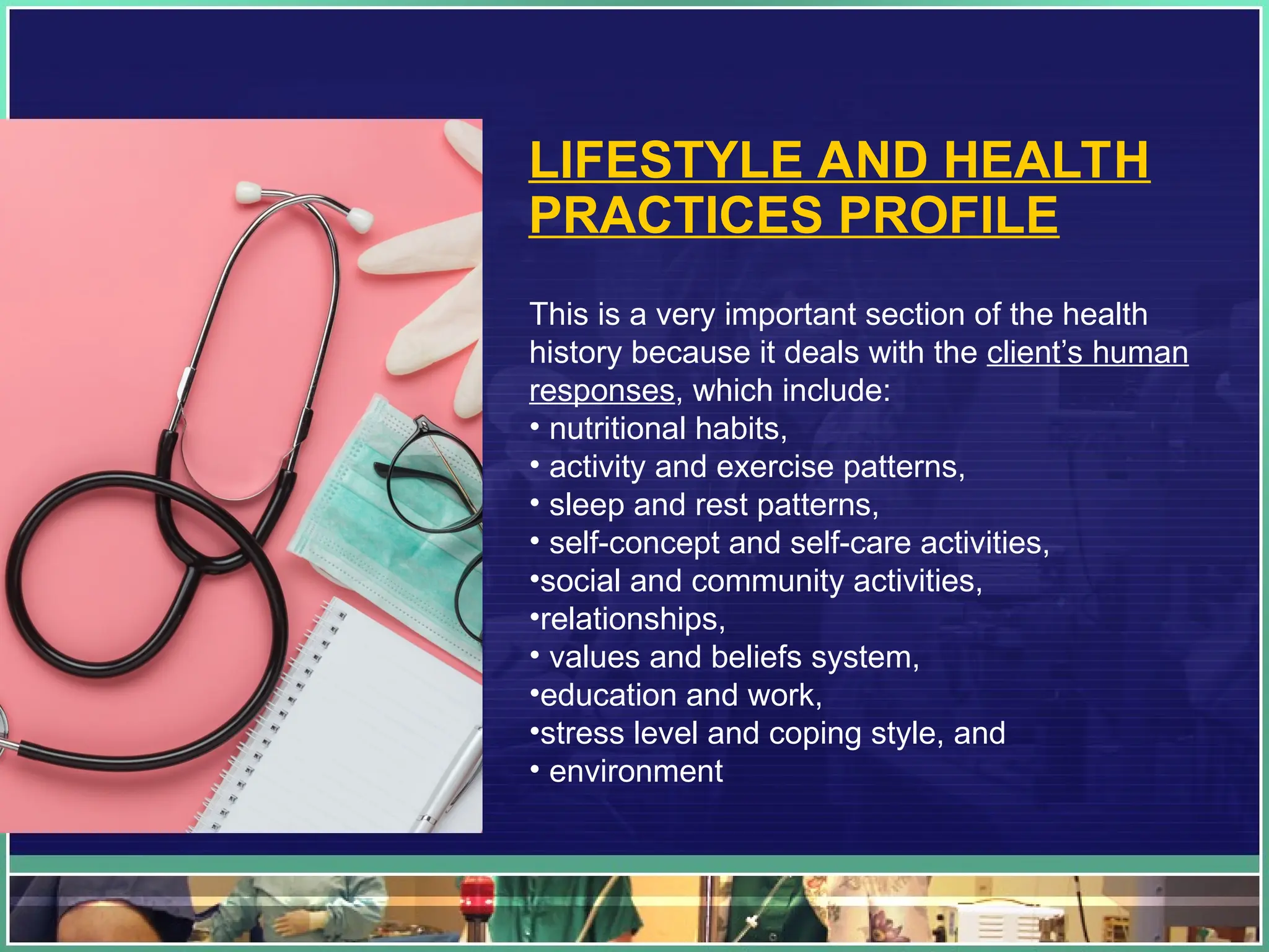 LIFESTYLE AND HEALTH
PRACTICES PROFILE
This is a very important section of the health
history because it deals with the client’s human
responses, which include:
• nutritional habits,
• activity and exercise patterns,
• sleep and rest patterns,
• self-concept and self-care activities,
•social and community activities,
•relationships,
• values and beliefs system,
•education and work,
•stress level and coping style, and
• environment
 