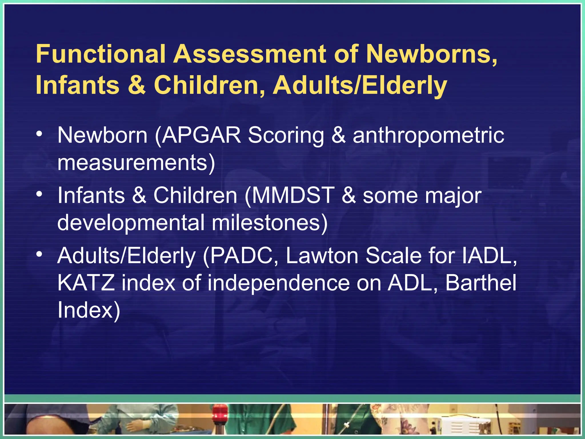 Functional Assessment of Newborns,
Infants & Children, Adults/Elderly
• Newborn (APGAR Scoring & anthropometric
measurements)
• Infants & Children (MMDST & some major
developmental milestones)
• Adults/Elderly (PADC, Lawton Scale for IADL,
KATZ index of independence on ADL, Barthel
Index)
 