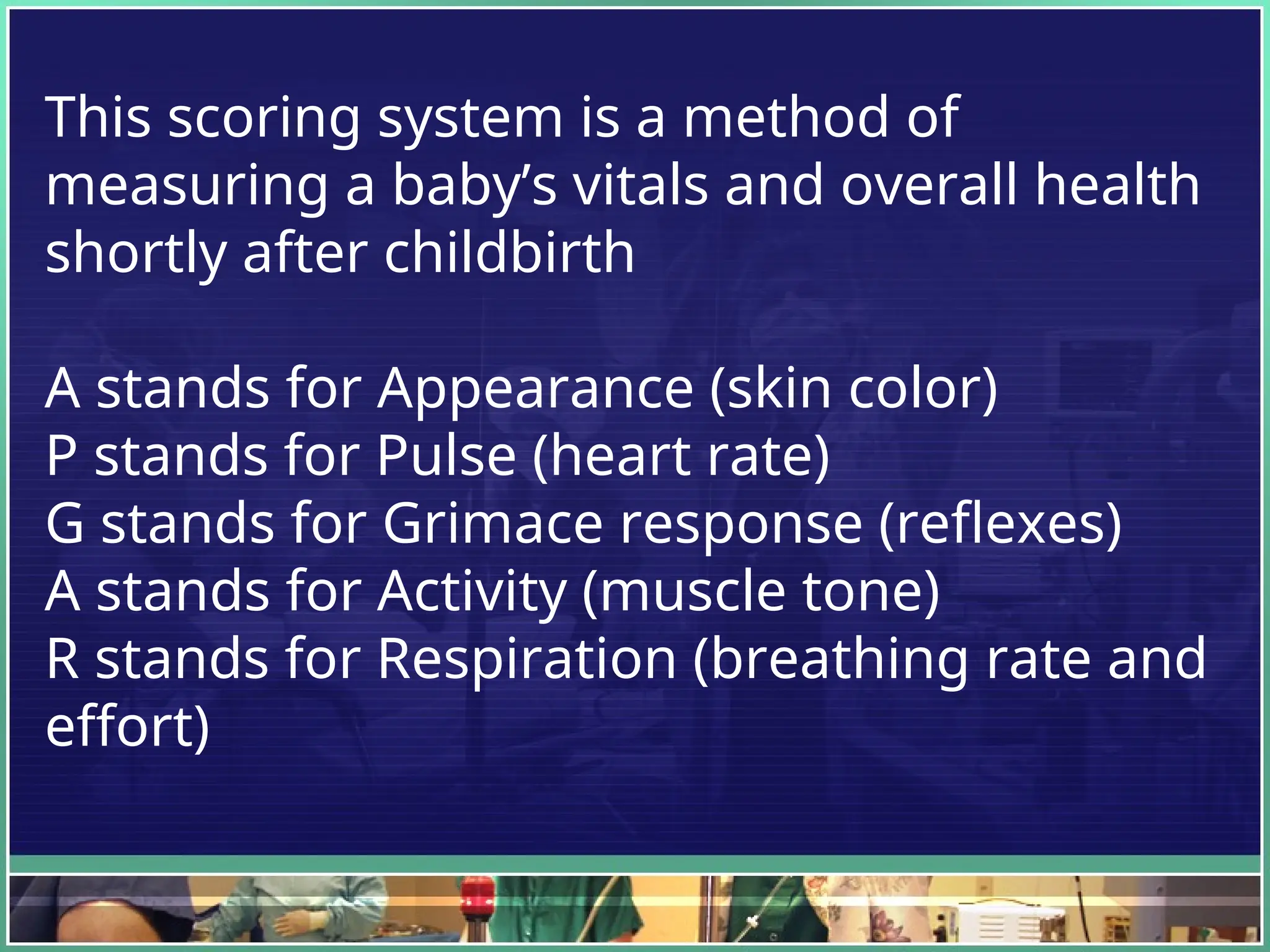 This scoring system is a method of
measuring a baby’s vitals and overall health
shortly after childbirth
A stands for Appearance (skin color)
P stands for Pulse (heart rate)
G stands for Grimace response (reflexes)
A stands for Activity (muscle tone)
R stands for Respiration (breathing rate and
effort)
 