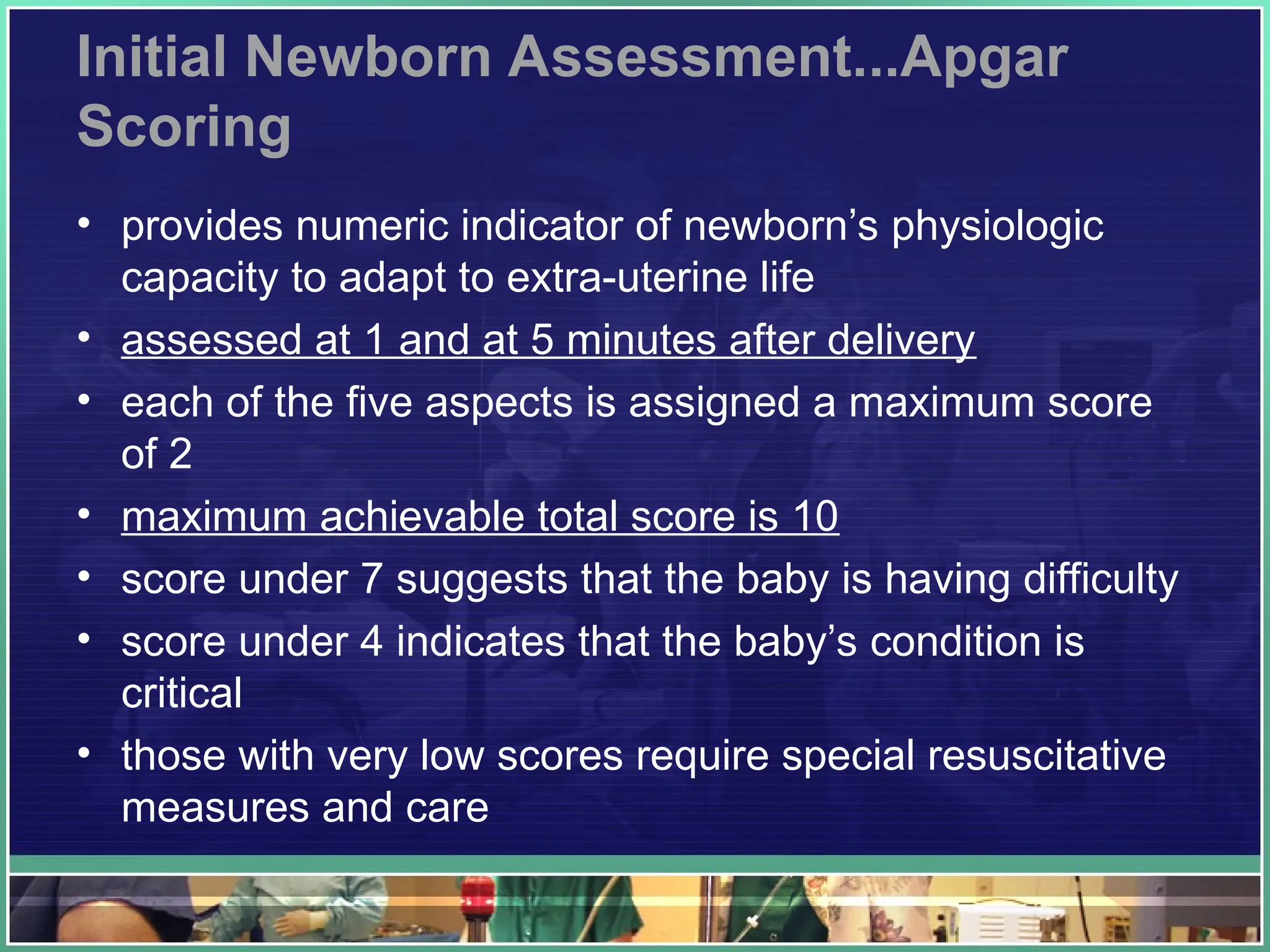 Initial Newborn Assessment...Apgar
Scoring
• provides numeric indicator of newborn’s physiologic
capacity to adapt to extra-uterine life
• assessed at 1 and at 5 minutes after delivery
• each of the five aspects is assigned a maximum score
of 2
• maximum achievable total score is 10
• score under 7 suggests that the baby is having difficulty
• score under 4 indicates that the baby’s condition is
critical
• those with very low scores require special resuscitative
measures and care
 