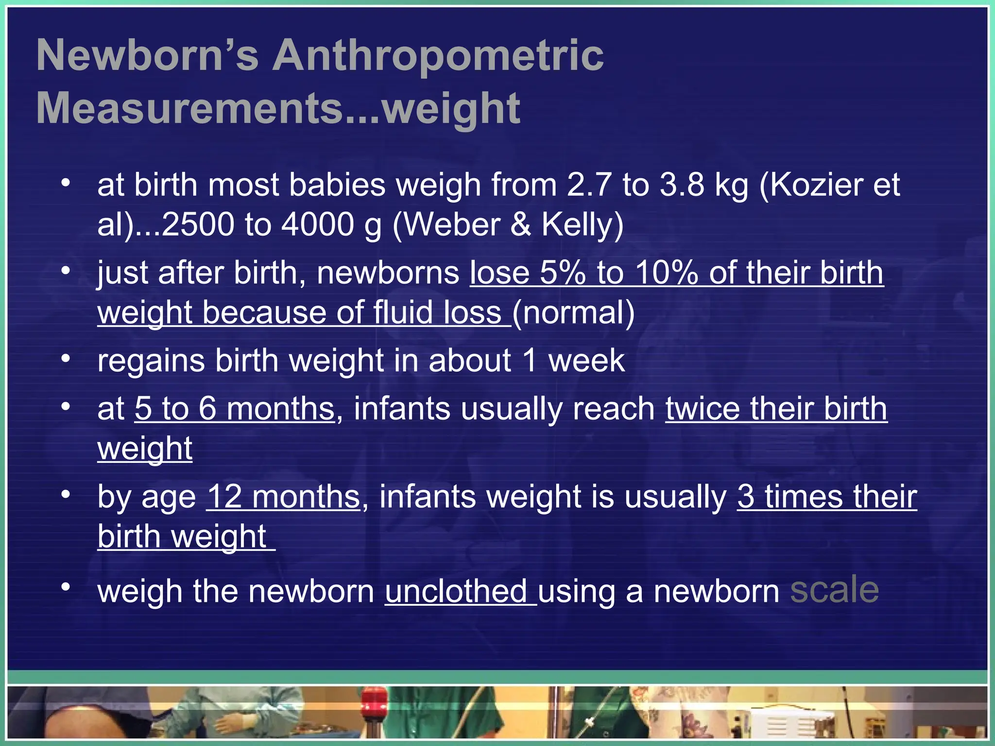 Newborn’s Anthropometric
Measurements...weight
• at birth most babies weigh from 2.7 to 3.8 kg (Kozier et
al)...2500 to 4000 g (Weber & Kelly)
• just after birth, newborns lose 5% to 10% of their birth
weight because of fluid loss (normal)
• regains birth weight in about 1 week
• at 5 to 6 months, infants usually reach twice their birth
weight
• by age 12 months, infants weight is usually 3 times their
birth weight
• weigh the newborn unclothed using a newborn scale
 