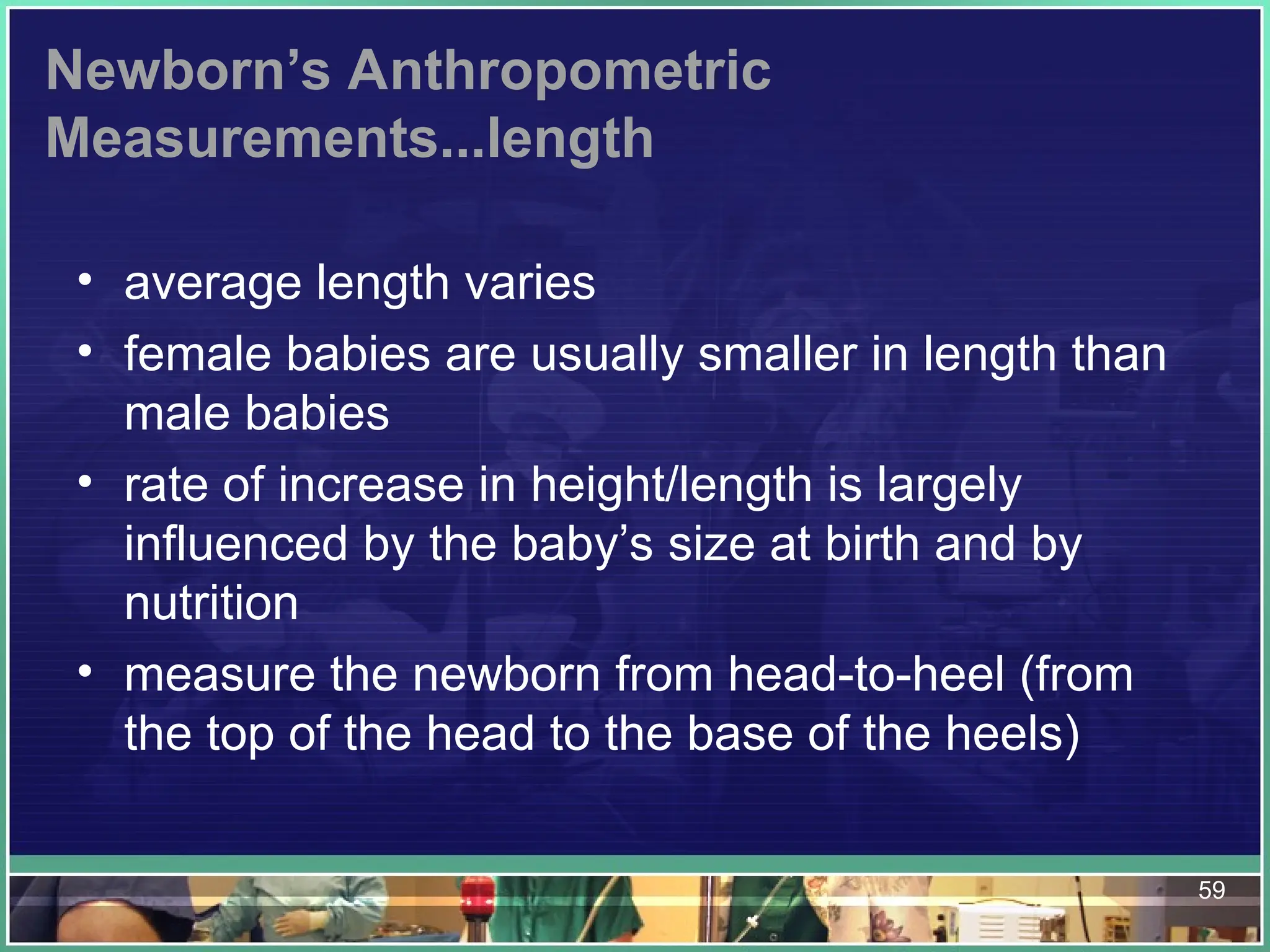 59
Newborn’s Anthropometric
Measurements...length
• average length varies
• female babies are usually smaller in length than
male babies
• rate of increase in height/length is largely
influenced by the baby’s size at birth and by
nutrition
• measure the newborn from head-to-heel (from
the top of the head to the base of the heels)
 