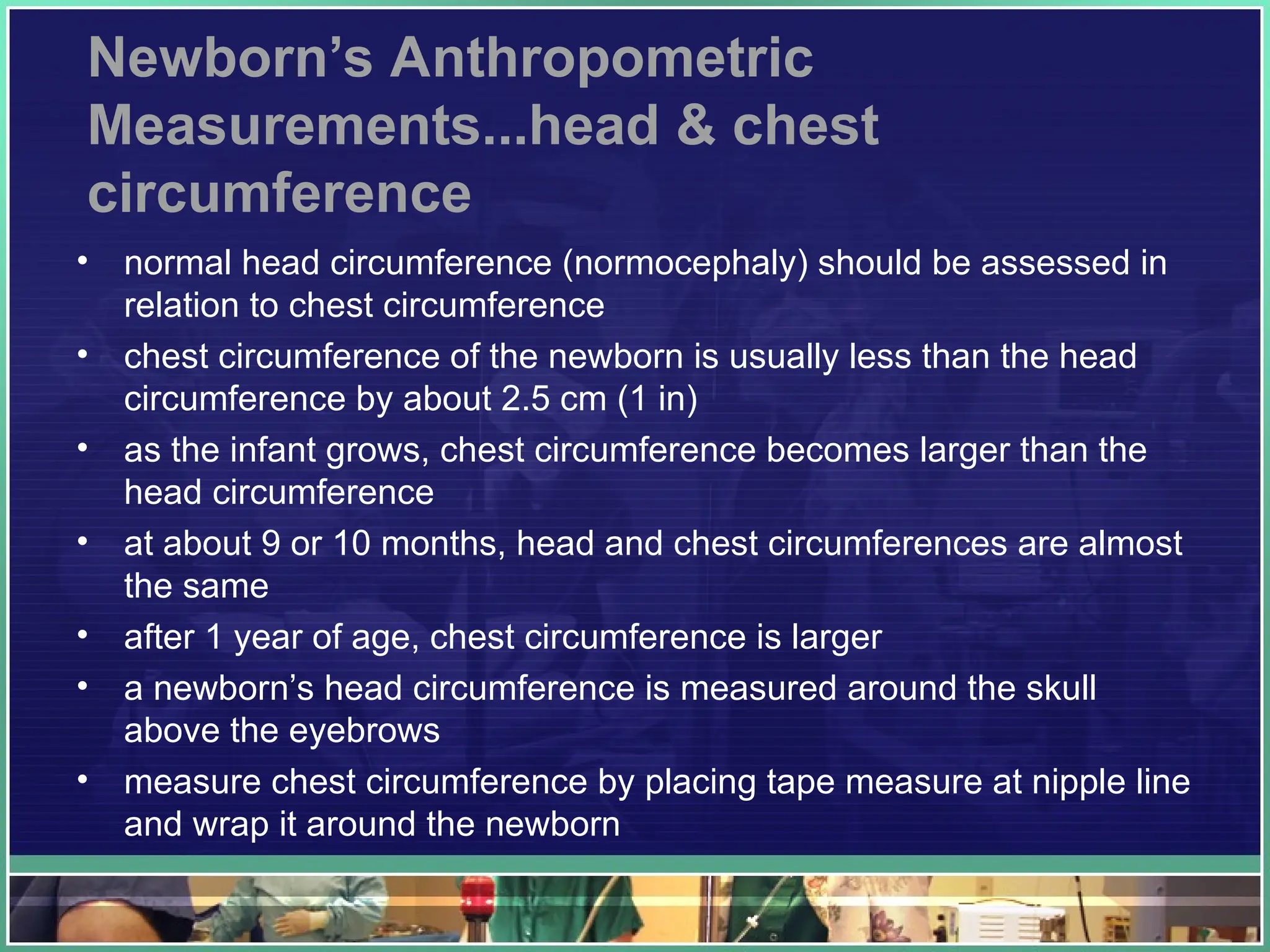 Newborn’s Anthropometric
Measurements...head & chest
circumference
• normal head circumference (normocephaly) should be assessed in
relation to chest circumference
• chest circumference of the newborn is usually less than the head
circumference by about 2.5 cm (1 in)
• as the infant grows, chest circumference becomes larger than the
head circumference
• at about 9 or 10 months, head and chest circumferences are almost
the same
• after 1 year of age, chest circumference is larger
• a newborn’s head circumference is measured around the skull
above the eyebrows
• measure chest circumference by placing tape measure at nipple line
and wrap it around the newborn
 
