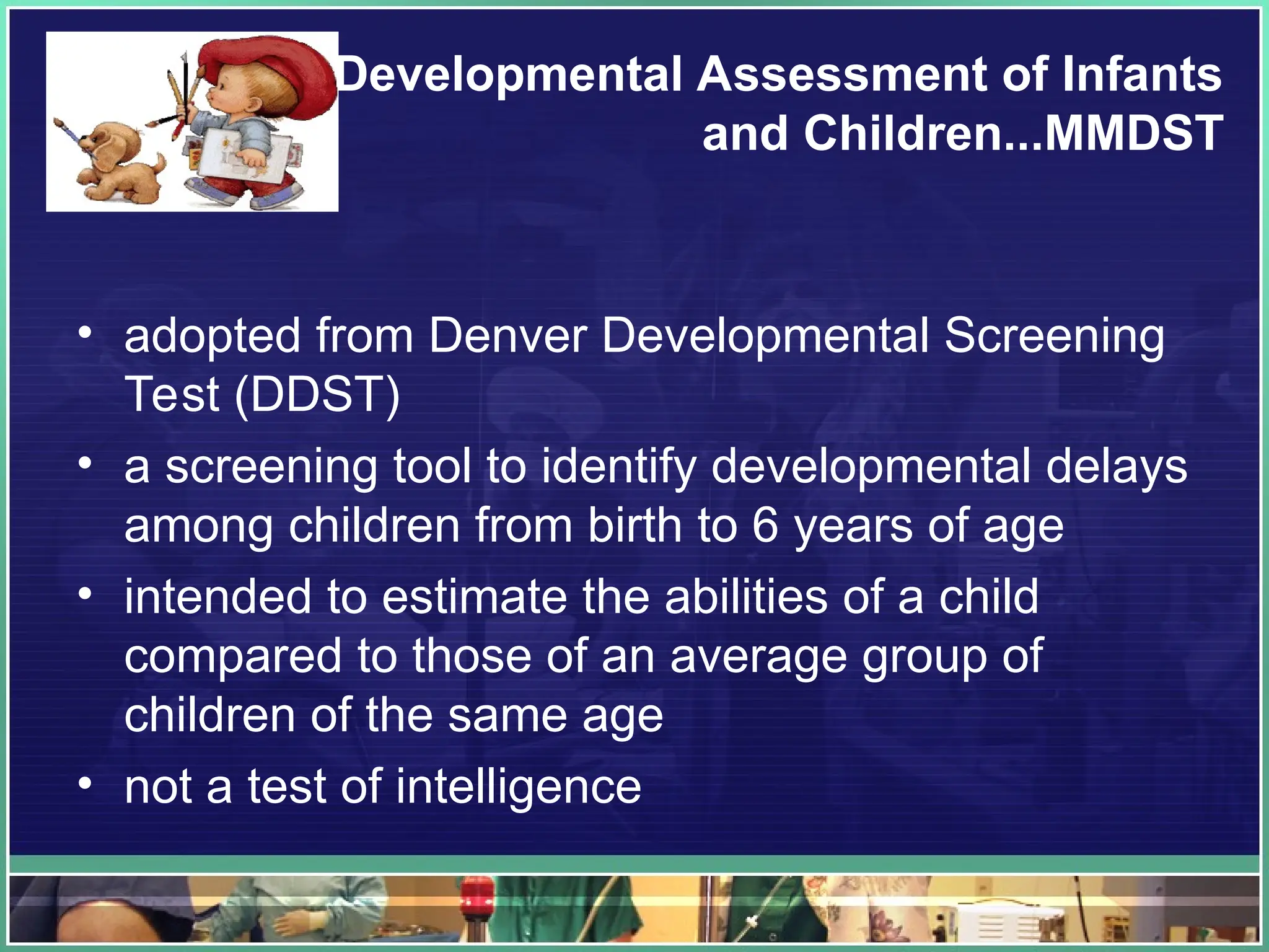 Developmental Assessment of Infants
and Children...MMDST
• adopted from Denver Developmental Screening
Test (DDST)
• a screening tool to identify developmental delays
among children from birth to 6 years of age
• intended to estimate the abilities of a child
compared to those of an average group of
children of the same age
• not a test of intelligence
 
