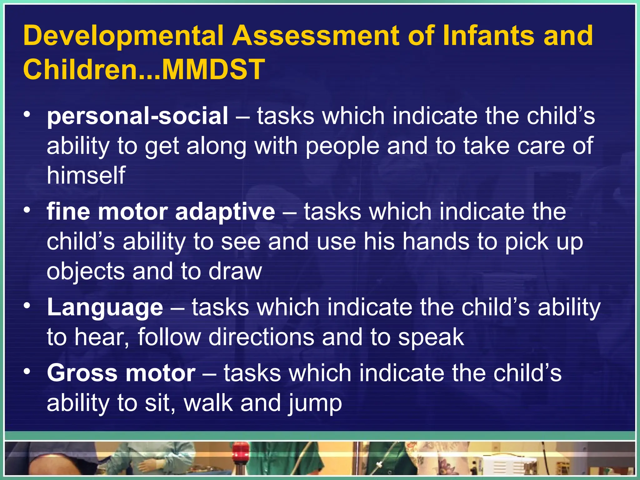 Developmental Assessment of Infants and
Children...MMDST
• personal-social – tasks which indicate the child’s
ability to get along with people and to take care of
himself
• fine motor adaptive – tasks which indicate the
child’s ability to see and use his hands to pick up
objects and to draw
• Language – tasks which indicate the child’s ability
to hear, follow directions and to speak
• Gross motor – tasks which indicate the child’s
ability to sit, walk and jump
 