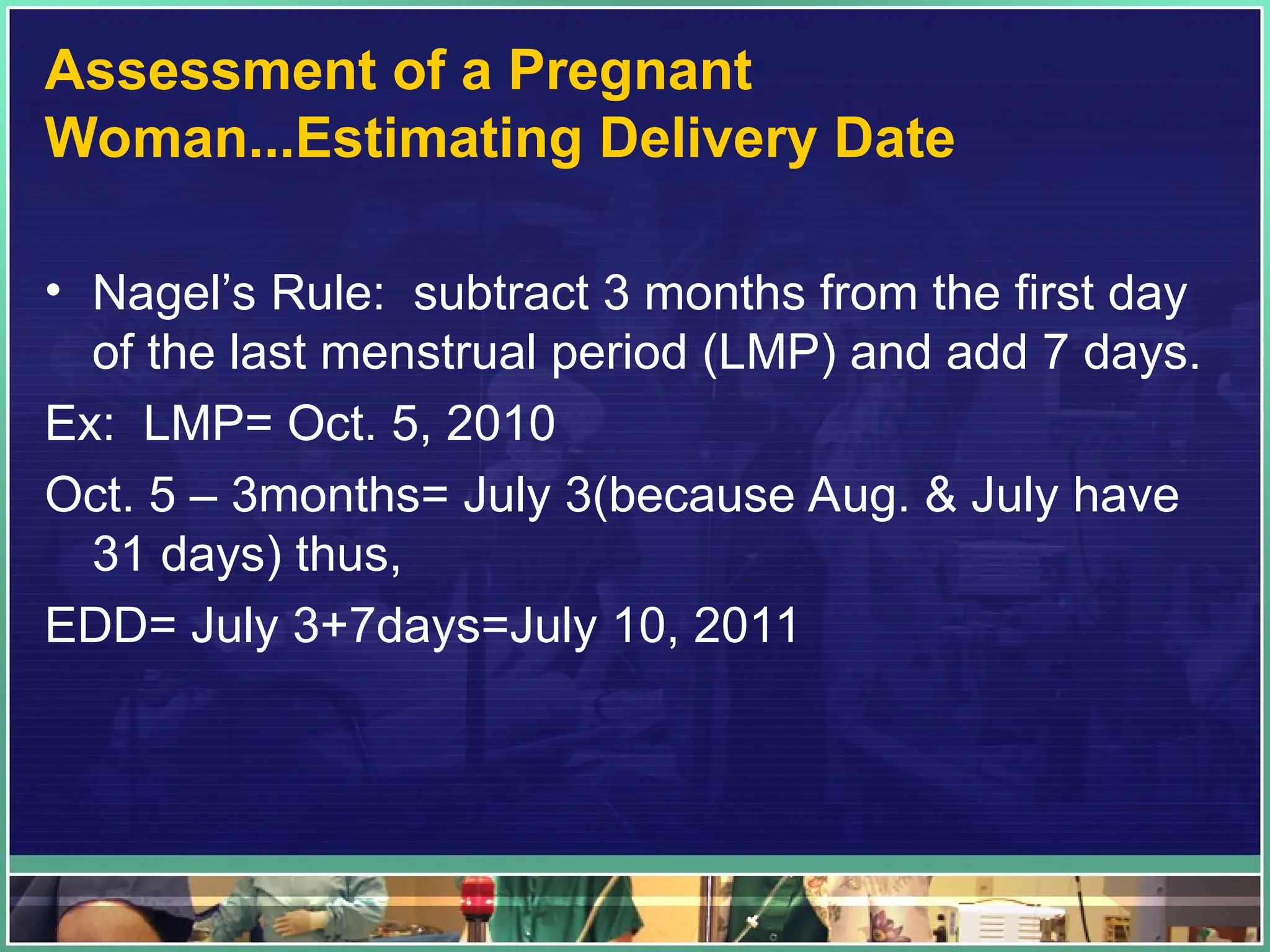 Assessment of a Pregnant
Woman...Estimating Delivery Date
• Nagel’s Rule: subtract 3 months from the first day
of the last menstrual period (LMP) and add 7 days.
Ex: LMP= Oct. 5, 2010
Oct. 5 – 3months= July 3(because Aug. & July have
31 days) thus,
EDD= July 3+7days=July 10, 2011
 