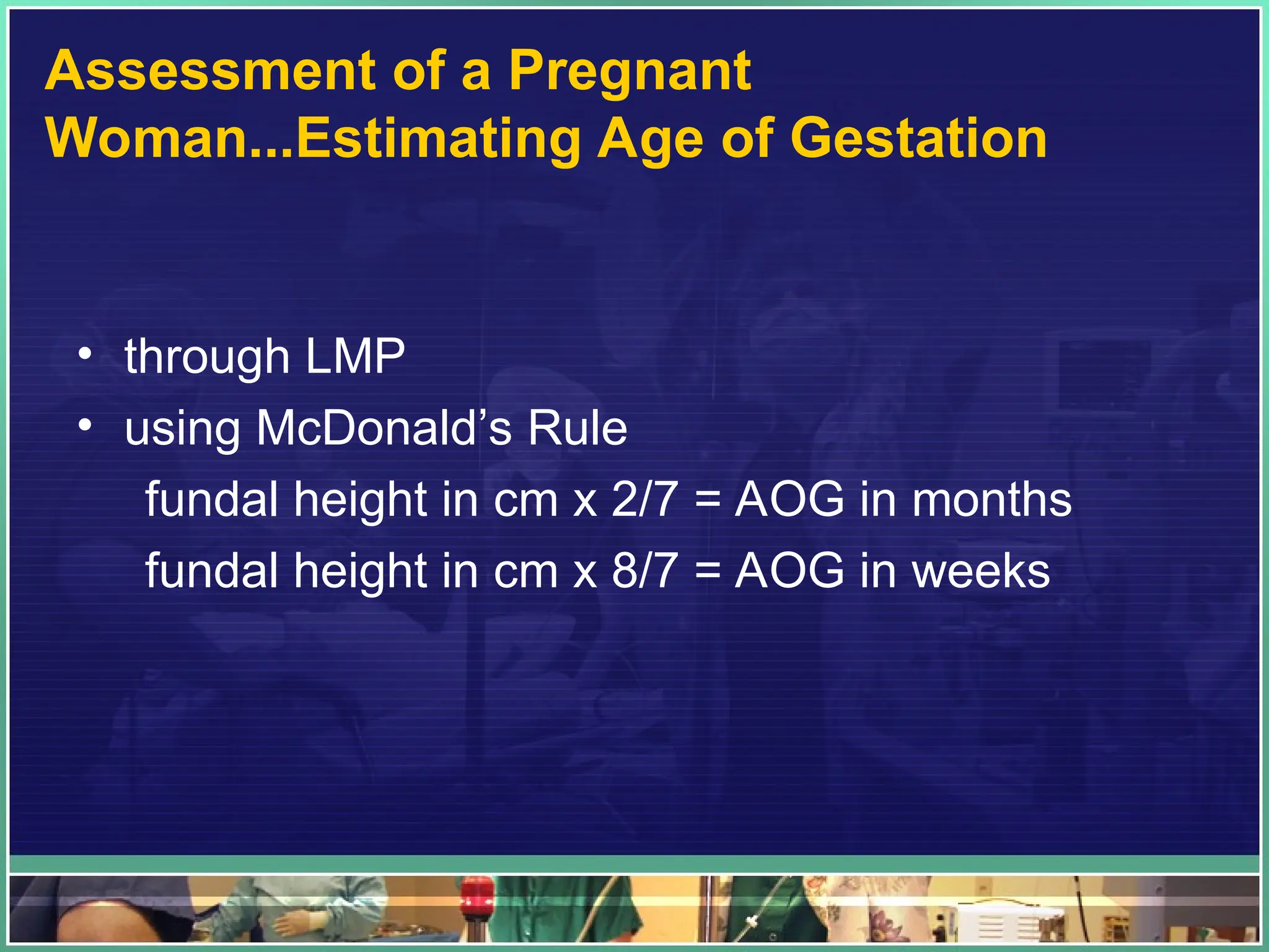 Assessment of a Pregnant
Woman...Estimating Age of Gestation
• through LMP
• using McDonald’s Rule
fundal height in cm x 2/7 = AOG in months
fundal height in cm x 8/7 = AOG in weeks
 