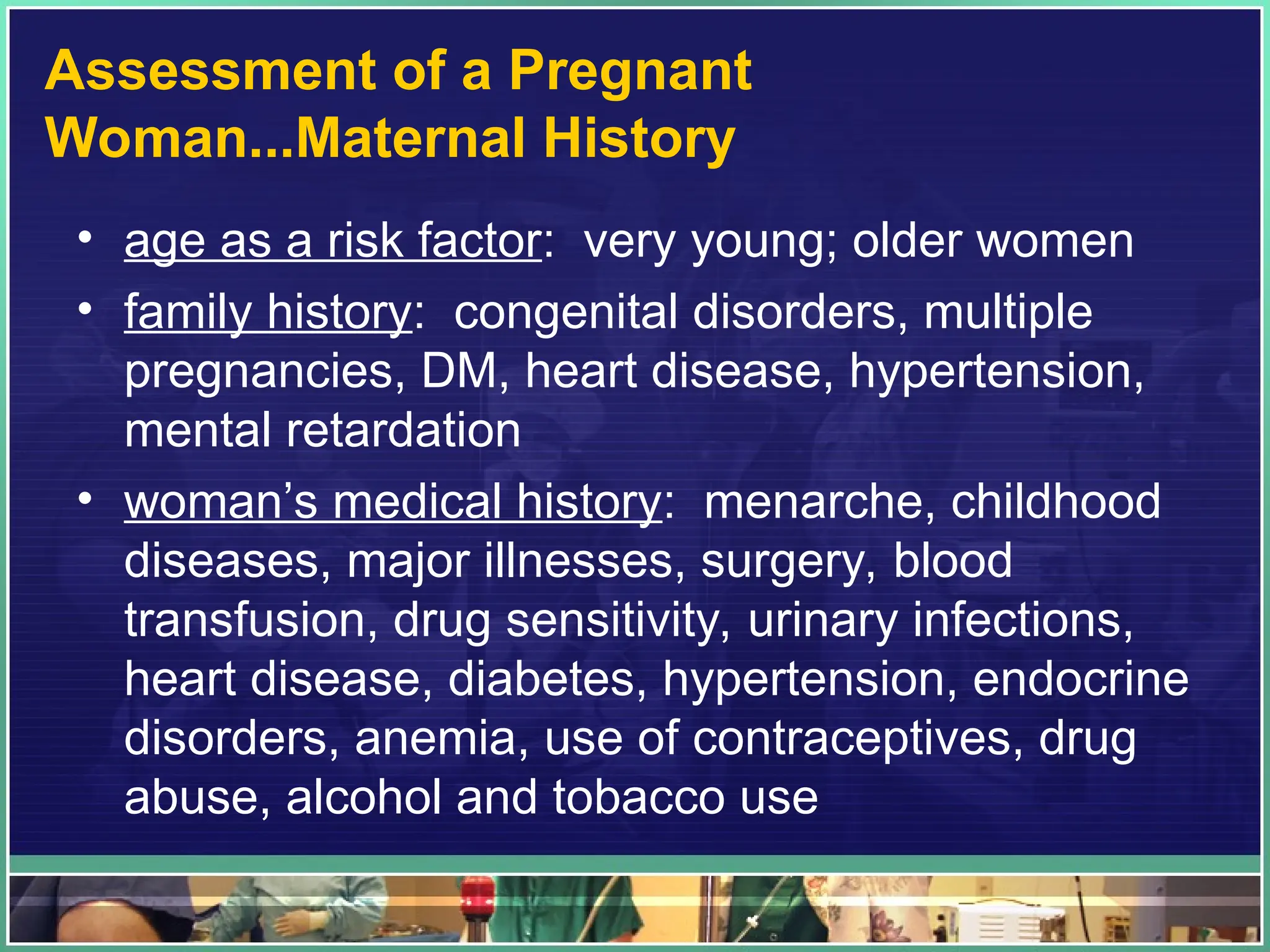 Assessment of a Pregnant
Woman...Maternal History
• age as a risk factor: very young; older women
• family history: congenital disorders, multiple
pregnancies, DM, heart disease, hypertension,
mental retardation
• woman’s medical history: menarche, childhood
diseases, major illnesses, surgery, blood
transfusion, drug sensitivity, urinary infections,
heart disease, diabetes, hypertension, endocrine
disorders, anemia, use of contraceptives, drug
abuse, alcohol and tobacco use
 