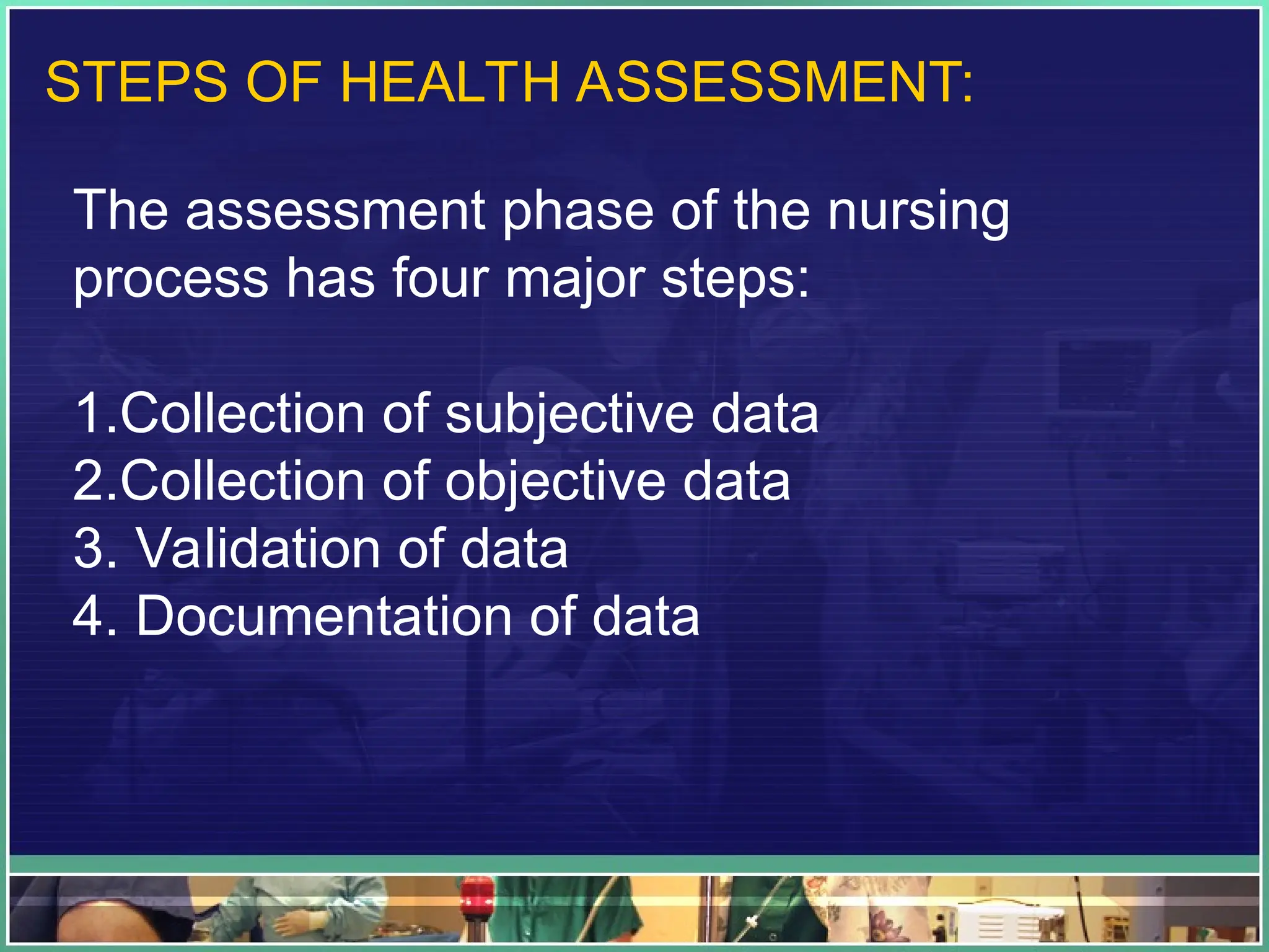 STEPS OF HEALTH ASSESSMENT:
The assessment phase of the nursing
process has four major steps:
1.Collection of subjective data
2.Collection of objective data
3. Validation of data
4. Documentation of data
 