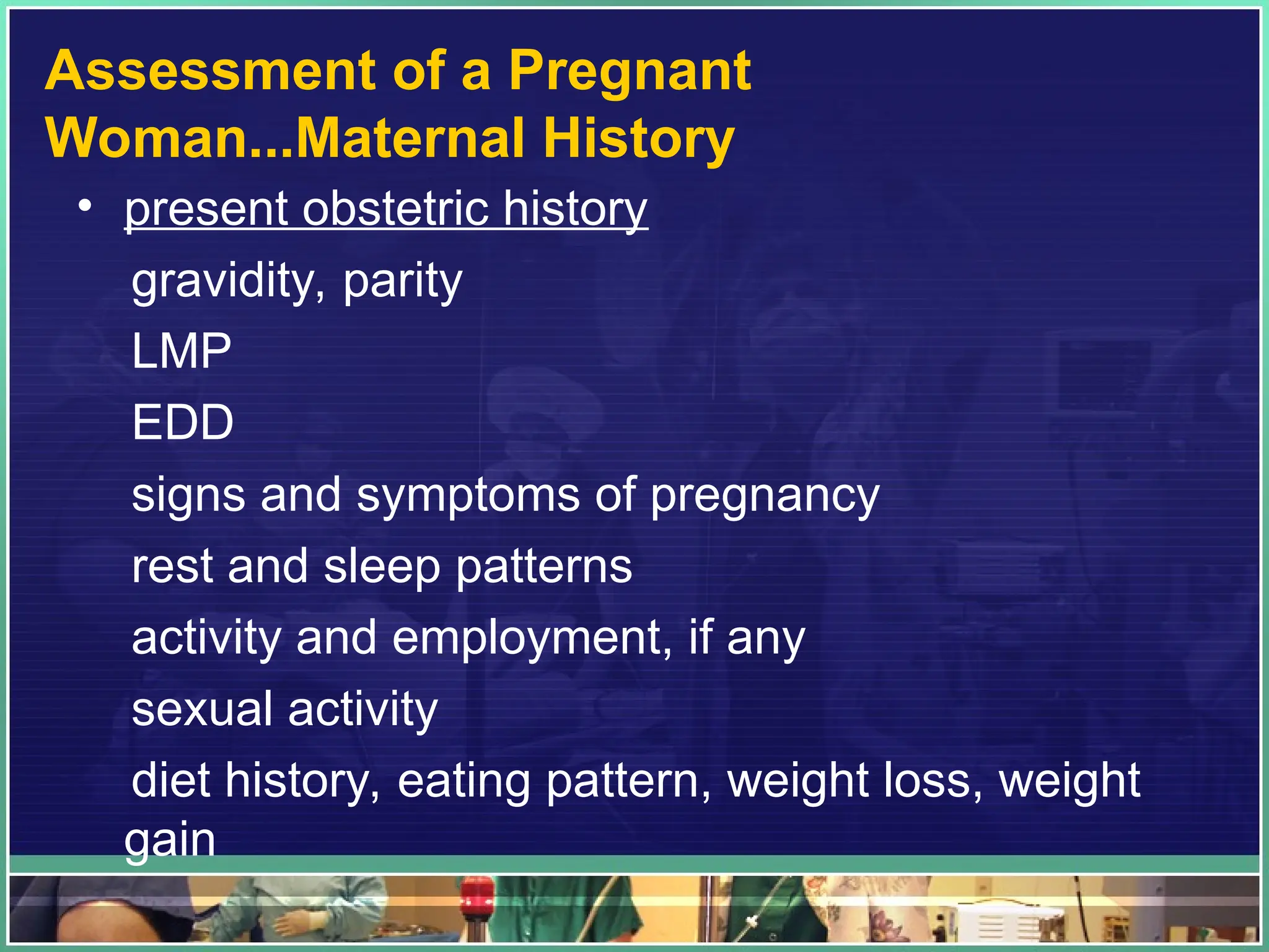 Assessment of a Pregnant
Woman...Maternal History
• present obstetric history
gravidity, parity
LMP
EDD
signs and symptoms of pregnancy
rest and sleep patterns
activity and employment, if any
sexual activity
diet history, eating pattern, weight loss, weight
gain
 
