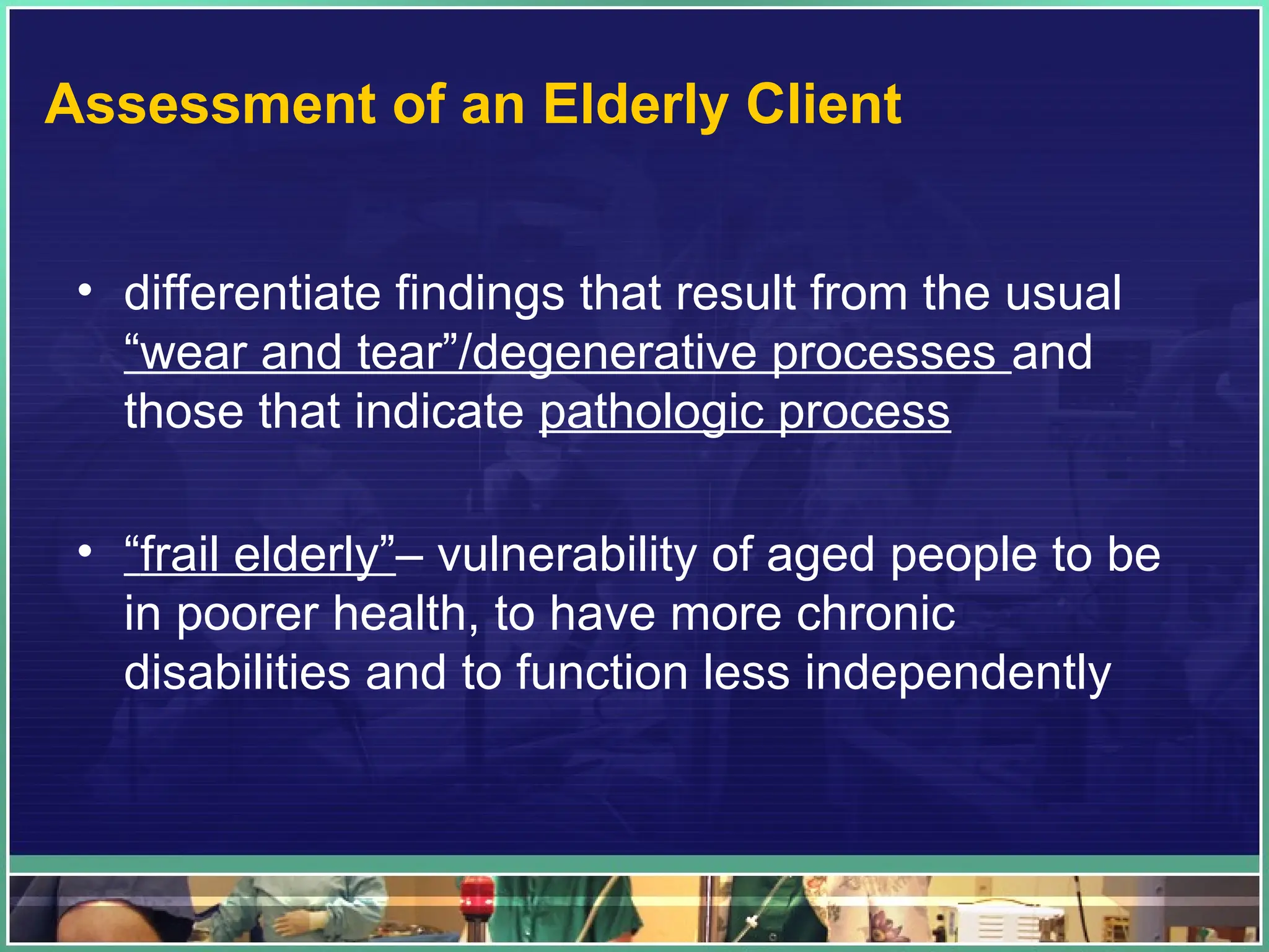 Assessment of an Elderly Client
• differentiate findings that result from the usual
“wear and tear”/degenerative processes and
those that indicate pathologic process
• “frail elderly”– vulnerability of aged people to be
in poorer health, to have more chronic
disabilities and to function less independently
 