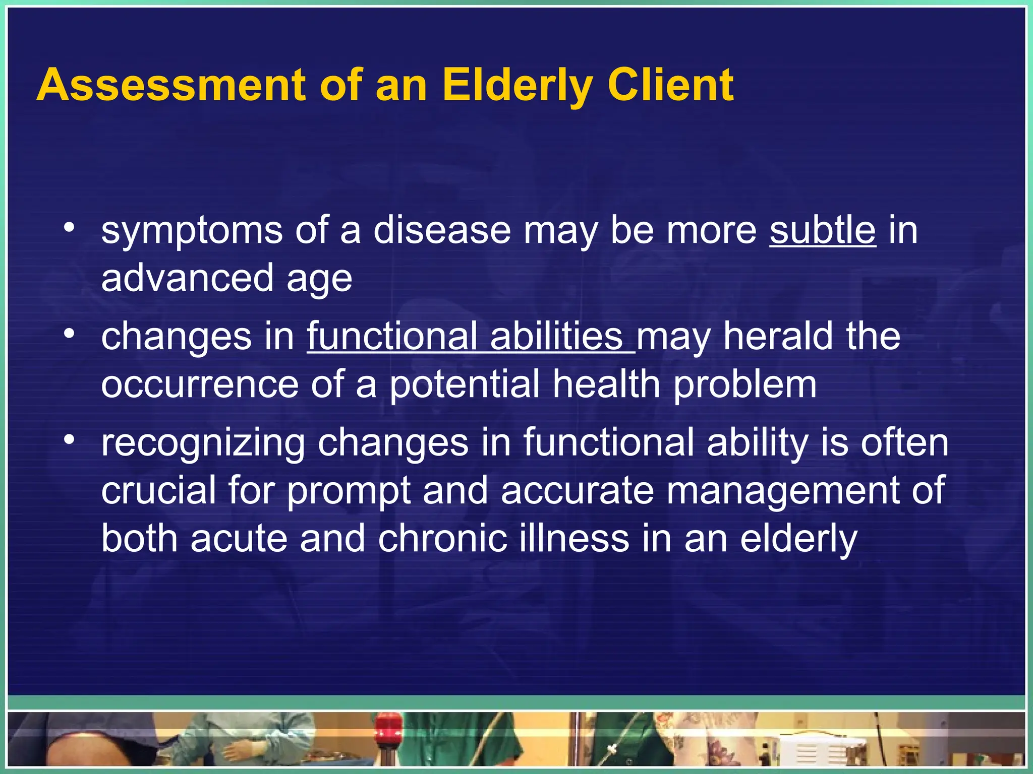 Assessment of an Elderly Client
• symptoms of a disease may be more subtle in
advanced age
• changes in functional abilities may herald the
occurrence of a potential health problem
• recognizing changes in functional ability is often
crucial for prompt and accurate management of
both acute and chronic illness in an elderly
 