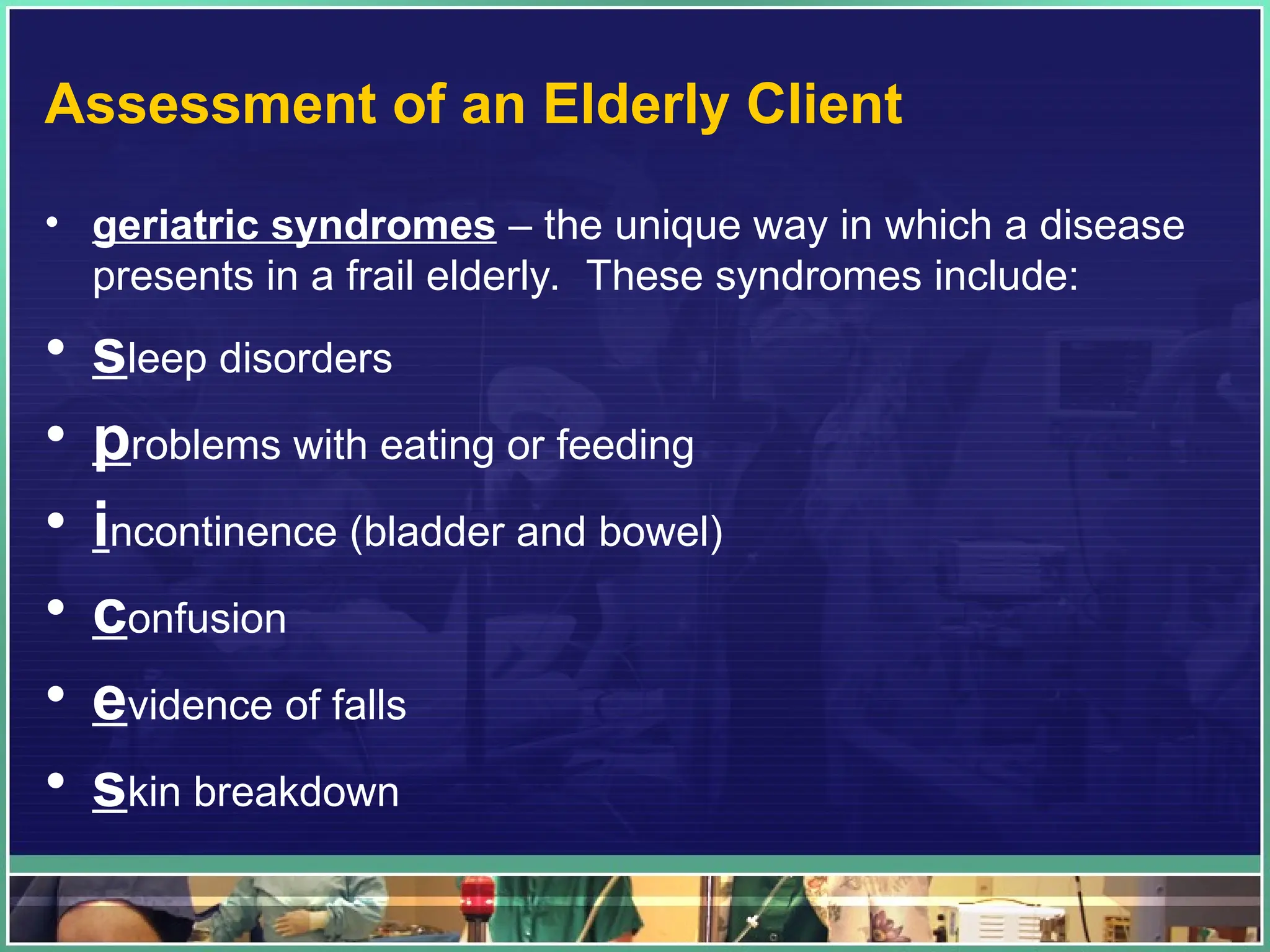 Assessment of an Elderly Client
• geriatric syndromes – the unique way in which a disease
presents in a frail elderly. These syndromes include:
• sleep disorders
• problems with eating or feeding
• incontinence (bladder and bowel)
• confusion
• evidence of falls
• skin breakdown
 