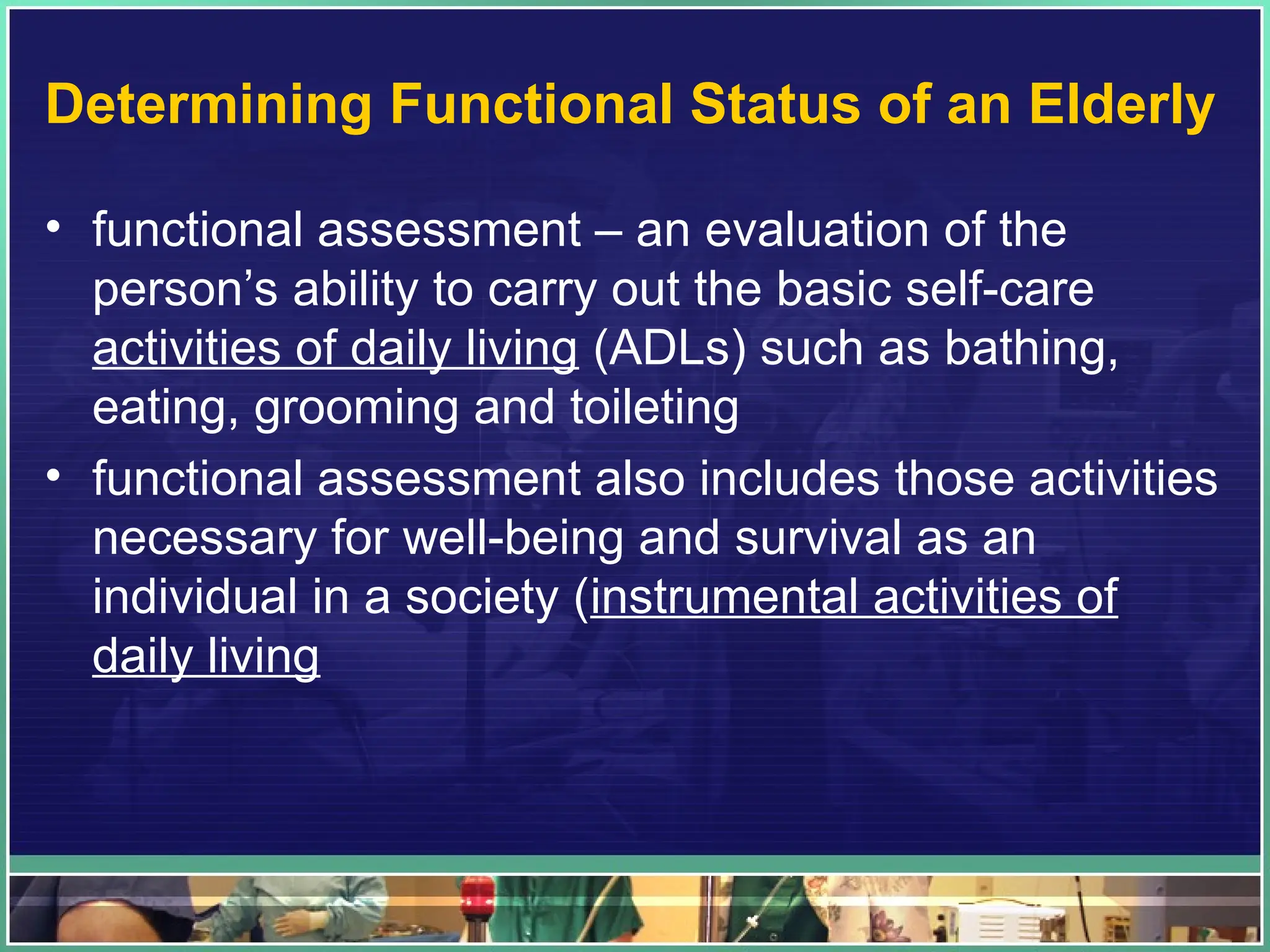 Determining Functional Status of an Elderly
• functional assessment – an evaluation of the
person’s ability to carry out the basic self-care
activities of daily living (ADLs) such as bathing,
eating, grooming and toileting
• functional assessment also includes those activities
necessary for well-being and survival as an
individual in a society (instrumental activities of
daily living
 