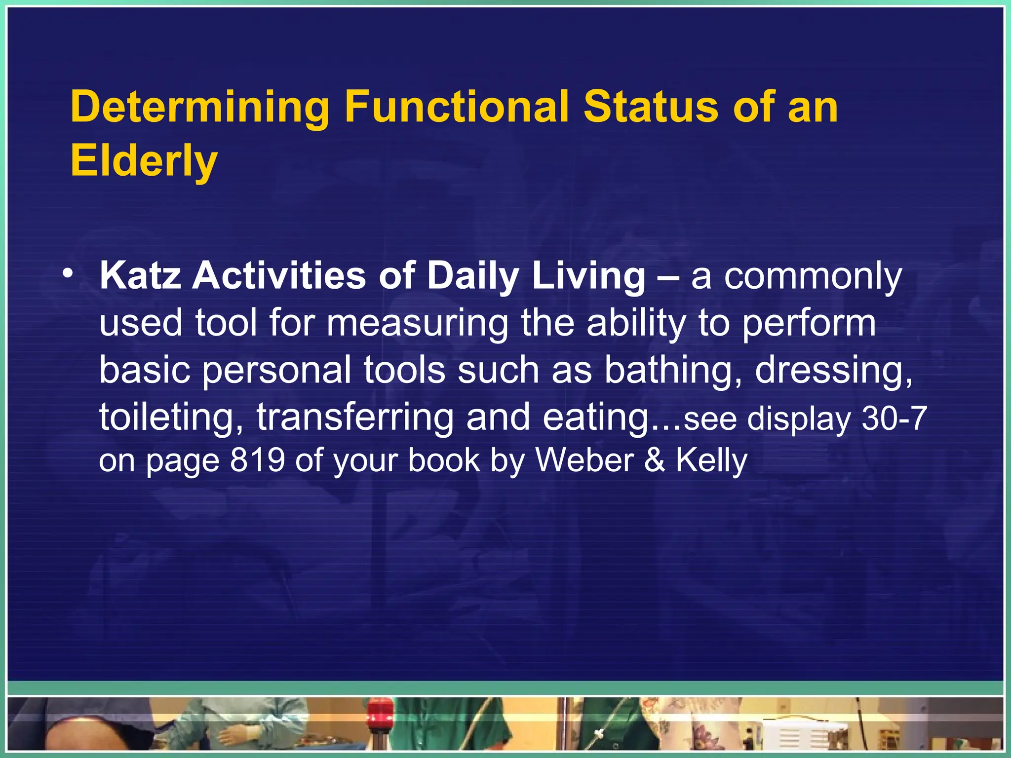 Determining Functional Status of an
Elderly
• Katz Activities of Daily Living – a commonly
used tool for measuring the ability to perform
basic personal tools such as bathing, dressing,
toileting, transferring and eating...see display 30-7
on page 819 of your book by Weber & Kelly
 
