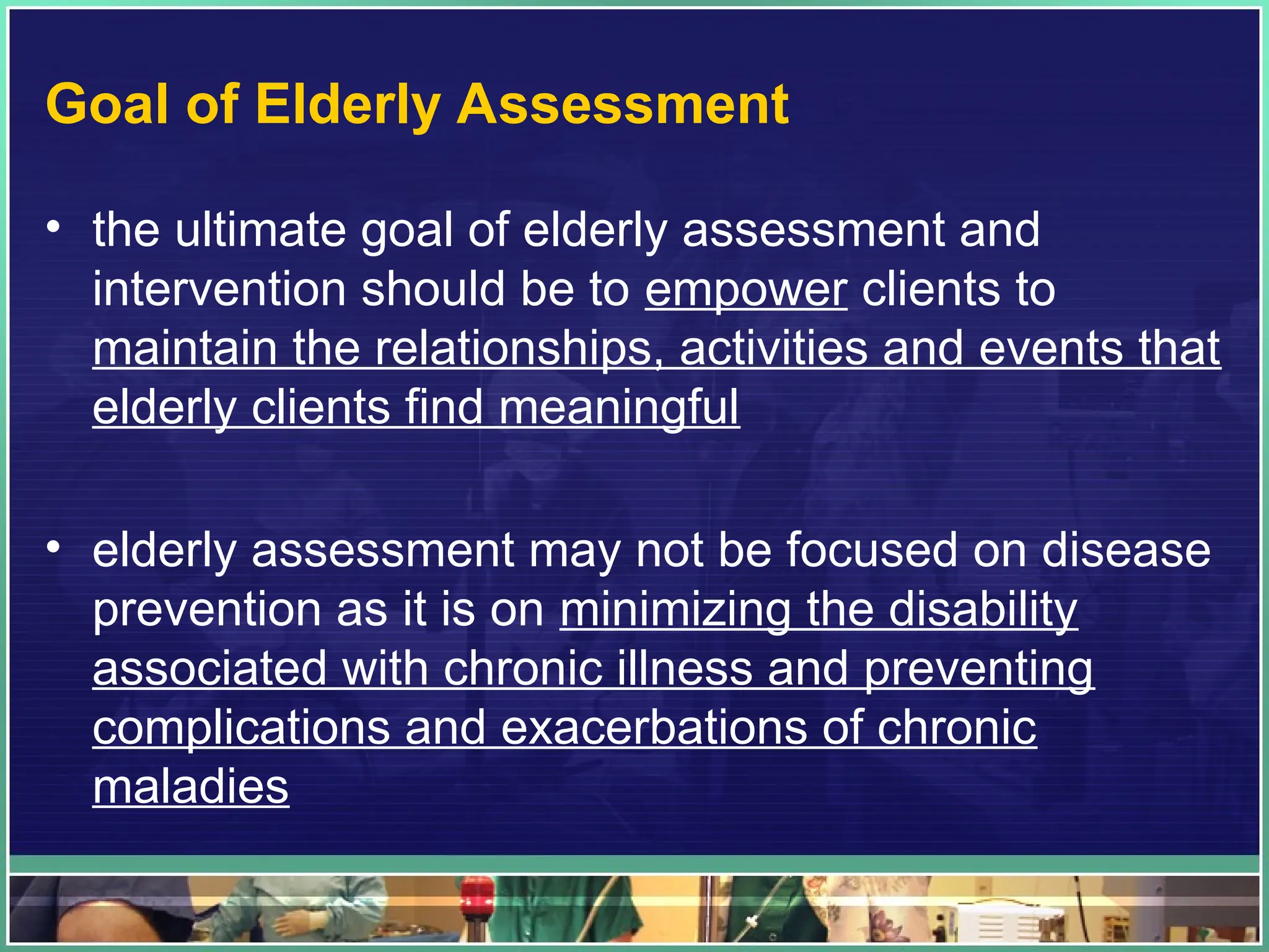 Goal of Elderly Assessment
• the ultimate goal of elderly assessment and
intervention should be to empower clients to
maintain the relationships, activities and events that
elderly clients find meaningful
• elderly assessment may not be focused on disease
prevention as it is on minimizing the disability
associated with chronic illness and preventing
complications and exacerbations of chronic
maladies
 