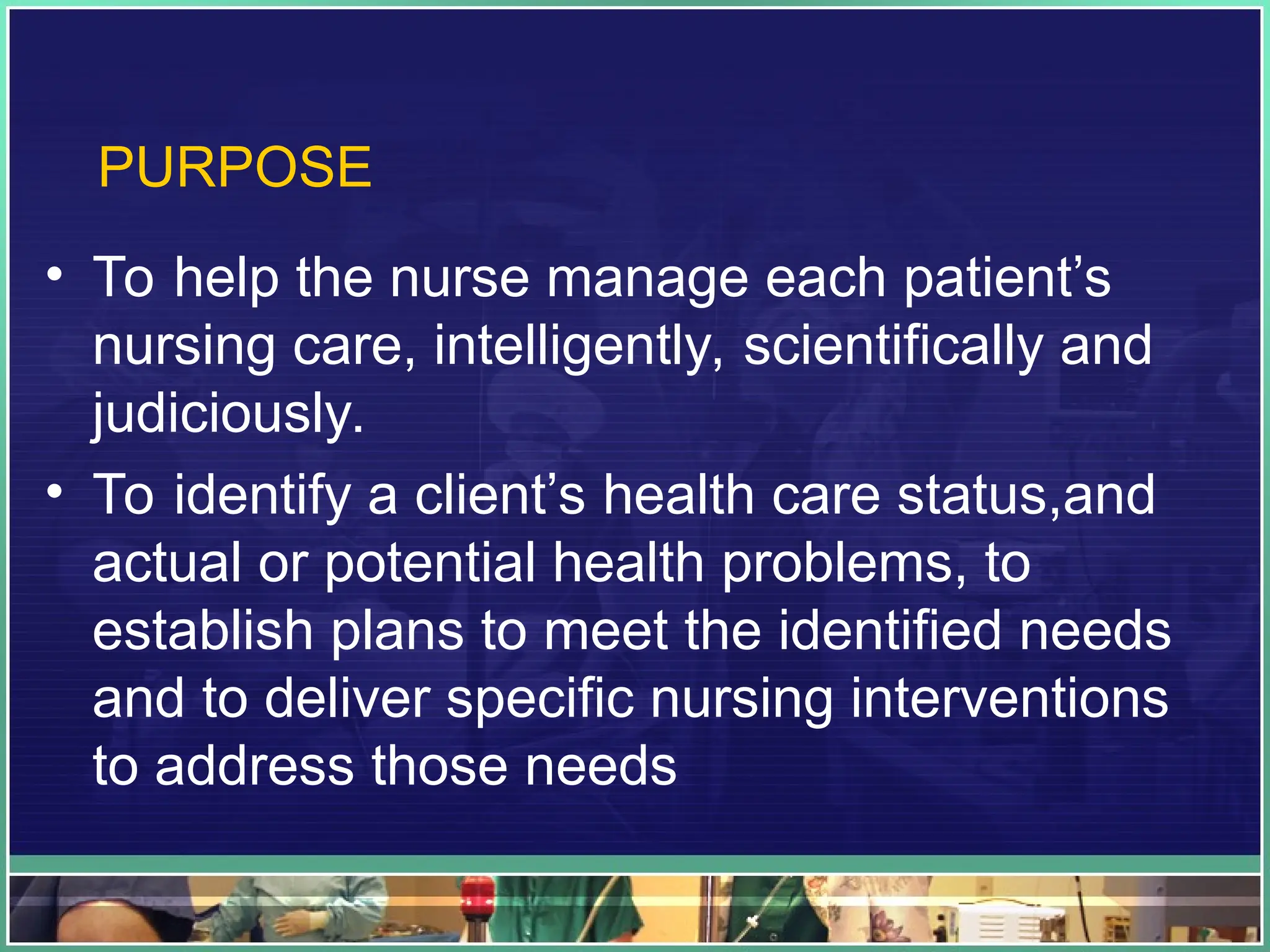 PURPOSE
• To help the nurse manage each patient’s
nursing care, intelligently, scientifically and
judiciously.
• To identify a client’s health care status,and
actual or potential health problems, to
establish plans to meet the identified needs
and to deliver specific nursing interventions
to address those needs
 
