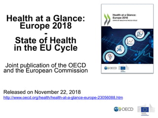Health at a Glance:
Europe 2018
-
State of Health
in the EU Cycle
Joint publication of the OECD
and the European Commission
Released on November 22, 2018
http://www.oecd.org/health/health-at-a-glance-europe-23056088.htm
 