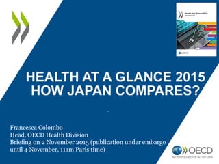 HEALTH AT A GLANCE 2015
HOW JAPAN COMPARES?
.
Francesca Colombo
Head, OECD Health Division
Briefing on 2 November 2015 (publication under embargo
until 4 November, 11am Paris time)
 