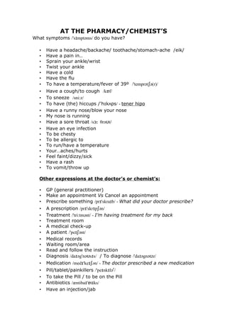 AT THE PHARMACY/CHEMIST’S
What symptoms /'sɪmptəms/ do you have?

  •   Have a headache/backache/ toothache/stomach-ache /eik/
  •   Have a pain in..
  •   Sprain your ankle/wrist
  •   Twist your ankle
  •   Have a cold
  •   Have the flu
  •   To have a temperature/fever of 39º /'temprətʃə(r)/
  •   Have a cough/to cough /kɒf/
  •   To sneeze /sni:z/
  •   To have (the) hiccups /'hɪkʌps/ - tener hipo
  •   Have a runny nose/blow your nose
  •   My nose is running
  •   Have a sore throat /sɔ: θrəʊt/
  •   Have an eye infection
  •   To be chesty
  •   To be allergic to
  •   To run/have a temperature
  •   Your…aches/hurts
  •   Feel faint/dizzy/sick
  •   Have a rash
  •   To vomit/throw up

  Other expressions at the doctor’s or chemist’s:

  •   GP (general practitioner)
  •   Make an appointment Vs Cancel an appointment
  •   Prescribe something /prɪ'skraɪb/ - What did your doctor prescribe?
  •   A prescription /prɪ'skrɪpʃən/
  •   Treatment /'tri:tmənt/ - I’m having treatment for my back
  •   Treatment room
  •   A medical check-up
  •   A patient /'peɪʃənt/
  •   Medical records
  •   Waiting room/area
  •   Read and follow the instruction
  •   Diagnosis /daɪəg'nəʊsɪs/ / To diagnose /'daɪəgnəʊz/
  •   Medication /medɪ'keɪʃən/ - The doctor prescribed a new medication
  •   Pill/tablet/painkillers /'peɪnkɪləʳ/
  •   To take the Pill / to be on the Pill
  •   Antibiotics /æntibaɪ'ɒtɪks/
  •   Have an injection/jab
 