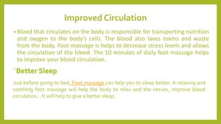 Improved Circulation
• Blood that circulates on the body is responsible for transporting nutrition
and oxygen to the body’s cells. The blood also laves toxins and waste
from the body. Foot massage is helps to decrease stress levels and allows
the circulation of the blood. The 10 minutes of daily foot massage helps
to improve your blood circulation.
•
Just before going to bed, Foot massage can help you to sleep better. A relaxing and
soothing foot massage will help the body to relax and the nerves, improve blood
circulation, . It will help to give a better sleep.
 