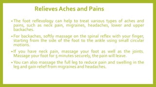 Relieves Aches and Pains
• The foot reflexology can help to treat various types of aches and
pains, such as neck pain, migraines, headaches, lower and upper
backaches.
• For backaches, softly massage on the spinal reflex with your finger,
starting from the side of the foot to the ankle using small circular
motions.
• If you have neck pain, massage your foot as well as the joints.
Massage your foot for 5 minutes securely, the pain will leave.
• You can also massage the full leg to reduce pain and swelling in the
leg and gain relief from migraines and headaches.
 
