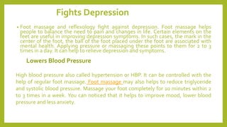 Fights Depression
• Foot massage and reflexology fight against depression. Foot massage helps
people to balance the need to pain and changes in life. Certain elements on the
feet are useful in improving depression symptoms. In such cases, the mark in the
center of the foot, the ball of the foot placed under the foot are associated with
mental health. Applying pressure or massaging these points to them for 2 to 3
times in a day. It can help to relieve depression and symptoms.
High blood pressure also called hypertension or HBP. It can be controlled with the
help of regular foot massage. Foot massage may also helps to reduce triglyceride
and systolic blood pressure. Massage your foot completely for 10 minutes within 2
to 3 times in a week. You can noticed that it helps to improve mood, lower blood
pressure and less anxiety.
 