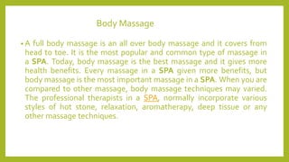 Body Massage
• A full body massage is an all over body massage and it covers from
head to toe. It is the most popular and common type of massage in
a SPA. Today, body massage is the best massage and it gives more
health benefits. Every massage in a SPA given more benefits, but
body massage is the most important massage in a SPA. When you are
compared to other massage, body massage techniques may varied.
The professional therapists in a SPA, normally incorporate various
styles of hot stone, relaxation, aromatherapy, deep tissue or any
other massage techniques.
 