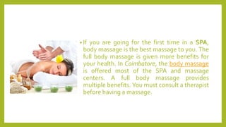 • If you are going for the first time in a SPA,
body massage is the best massage to you. The
full body massage is given more benefits for
your health. In Coimbatore, the body massage
is offered most of the SPA and massage
centers. A full body massage provides
multiple benefits. You must consult a therapist
before having a massage.
 