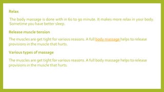 Release muscle tension
The body massage is done with in 60 to 90 minute. It makes more relax in your body.
Sometime you have better sleep.
Relax
The muscles are get tight for various reasons. A full body massage helps to release
provisions in the muscle that hurts.
Various types of massage
The muscles are get tight for various reasons. A full body massage helps to release
provisions in the muscle that hurts.
 