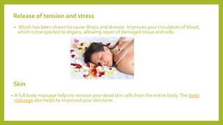 Release of tension and stress
• Which has been shown to cause illness and disease. Improves your circulation of blood,
which is transported to organs, allowing repair of damaged tissue and cells.
Skin
• A full body massage helps to remove your dead skin cells from the entire body.The body
massage also helps to improved your skin tone.
 