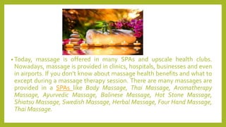 • Today, massage is offered in many SPAs and upscale health clubs.
Nowadays, massage is provided in clinics, hospitals, businesses and even
in airports. If you don’t know about massage health benefits and what to
except during a massage therapy session. There are many massages are
provided in a SPAs like Body Massage, Thai Massage, Aromatherapy
Massage, Ayurvedic Massage, Balinese Massage, Hot Stone Massage,
Shiatsu Massage, Swedish Massage, Herbal Massage, Four Hand Massage,
Thai Massage.
 