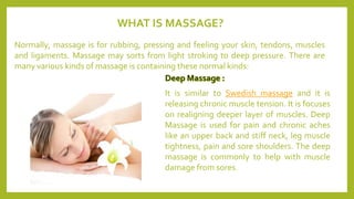 WHAT IS MASSAGE?
Normally, massage is for rubbing, pressing and feeling your skin, tendons, muscles
and ligaments. Massage may sorts from light stroking to deep pressure. There are
many various kinds of massage is containing these normal kinds:
It is similar to Swedish massage and it is
releasing chronic muscle tension. It is focuses
on realigning deeper layer of muscles. Deep
Massage is used for pain and chronic aches
like an upper back and stiff neck, leg muscle
tightness, pain and sore shoulders. The deep
massage is commonly to help with muscle
damage from sores.
 