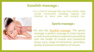 Swedish massage :
• It is a kind of massage that uses long strokes, deep
circular movements, kneading, tapping and
vibration to assist relax and energize you.
• It’s also like Swedish massage. The sports
massage is perfect massage to treat injuries
as well as preventative treatment proceeding
with the health of muscle and connective
tissue, tone, range of movement, symmetry,
quality of posture and balance of muscle.
 