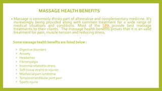 MASSAGE HEALTH BENEFITS
• Massage is commonly thinks part of alternative and complementary medicine. It’s
increasingly being provided along with common treatment for a wide range of
medical situations and conditions. Most of the SPA provide best massage
treatments to their clients. The massage health benefits proves that it is an valid
treatment for pain, muscle tension and reducing stress.
•
• Digestive disorders
• Anxiety
• Headaches
• Fibromyalgia
• Insomnia related to stress
• Soft tissue strains or injuries
• Myofascial pain syndrome
• Temporomandibular joint pain
• Sports injurie
 