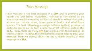 Foot Massage
• Foot massage is the best massage in a SPA and to promote your
health and well-being. Nowadays, massage is considered as an
alternative medicine used by millions of people to relieve their pain,
anxiety and reduce stress, boost general health and rehabilitate
injuries. The foot reflexology massage includes applying pressure to
particular places on the feet in order to affect different parts of the
body. Today, there are many SPA has to provide this foot massage for
their relaxation. In a SPA, the certified reflexologist helps to treat your
massage. Here we discuss about the top 5 health benefits of foot
massage in a SPA.
 
