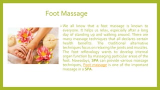 Foot Massage
• We all know that a foot massage is known to
everyone. It helps us relax, especially after a long
day of standing up and walking around. There are
many massage techniques that all declares certain
health benefits. The traditional alternative
techniques focus on relaxing the joints and muscles.
The foot reflexology wants to develop internal
organ function by massaging particular areas of the
foot. Nowadays, SPA can provide various massage
techniques, Foot massage is one of the important
massage in a SPA.
 