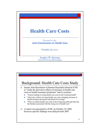 Health Care Costs
                   Presented to the:
          Joint Commission on Health Care

                       October 26, 2007


                    Stephen W. Bowman
                  Senior Staff Attorney/Methodologist




Background: Health Care Costs Study
 Senate Joint Resolution 4 (Senator Reynolds) directed JCHC
 to ”study the derivative effects of increases in health care
 costs on health insurance premiums” and to examine:
    “Factors leading to rising health care costs in the Commonwealth”
    “Derivative effects of rising health care costs including increases in
    health insurance premiums and denial of coverage”
    “Ways to reduce health care costs in the Commonwealth and alleviate
    the burdens associated with the rising cost of health care.”

 A report was presented to JCHC on October 19, 2006
 however specific findings were delayed until 2007


                                                                         2
 