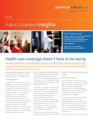 MAY 2013
ABOUT PETERSON SULLIVAN
Peterson Sullivan LLP provides perspectives
and thought leadership to public
companies. Visit our website where we
share our latest insights and ideas.
www.pscpa.com
Sign up for our newsletters at:
http://www.pscpa.com/subscribe
Health care coverage doesn’t have to be taxing
The Patient Protection and Affordable Care Act of 2010 contains some potentially costly
tax provisions affecting businesses. The most significant may be the shared responsibility
provision, also known as “play or pay.”
It becomes effective January 1, 2014, but
other notable tax-related provisions of
the health care act are already in effect.
Potential penalties
The health care act doesn’t require any
employers to provide health insurance to
their employees. But starting in 2014,
employers with 50 or more full-time-
equivalent employees that choose not to
provide coverage — or that provide
coverage that is “unaffordable” or
doesn’t provide “minimum value” —
must pay a penalty if even just one
employee receives a premium tax credit
for purchasing coverage through an
insurance exchange. (The credit is
available to employees who meet certain
income requirements and don’t have
access to a minimum value of affordable
employer-provided coverage).
The “no coverage” penalty is $2,000 per
full-time employee (defined as one who
is employed on average at least 30 or
more hours per week), excluding the first
30 employees. So if a company has 1,000
full-time employees, the penalty is $1.94
million ($2,000 × 970).
The penalty that applies if coverage fails
to meet affordability or minimum value
requirements is the lesser of $2,000 per
full-time employee or $3,000 for each
employee who receives a premium
credit. Under the act, coverage is
considered affordable if the employee’s
share of the premium for single coverage
doesn’t exceed 9.5% of his or her
household income. Minimum value
means the plan covers at least 60% of
the total allowed benefit costs.
Earlier this year, the IRS issued proposed
regulations that provide further guidance
as well as some safe harbors for avoiding
penalties.
Assessing the impact
If you offer health care coverage to your
full-time employees and plan to continue
offering the same coverage, you need to
assess whether it’s affordable and
provides minimum value as defined by
the health care act. You might be able to
avoid penalties without making any
changes to your coverage.
If, however, you don’t provide coverage
or your coverage won’t meet the
affordability and minimum value require-
ments, you’ll need to weigh the costs of
adding or improving coverage against
the cost of the penalties. Keep in mind
that coverage costs are deductible, while
penalties aren’t.
It may be possible to reduce penalties by
 