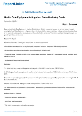 Find Industry reports, Company profiles
ReportLinker                                                                     and Market Statistics



                                             >> Get this Report Now by email!

Health Care Equipment & Supplies: Global Industry Guide
Published on July 2010

                                                                                                           Report Summary

Datamonitor's Health Care Equipment & Supplies: Global Industry Guide is an essential resource for top-level data and analysis
covering the Health Care Equipment & Supplies industry. It includes detailed data on market size and segmentation, textual analysis
of the key trends and competitive landscape, and profiles of the leading companies. This incisive report provides expert analysis on a
global, regional and country basis.


Scope of the Report


* Contains an executive summary and data on value, volume and segmentation


* Provides textual analysis of the industry's prospects, competitive landscape and profiles of the leading companies


* Incorporates in-depth five forces competitive environment analysis and scorecards


* Covers the Global, European and Asia-Pacific markets as well as individual chapters on 5 major markets (France, Germany, Japan,
the UK and the US).


* Includes a five-year forecast of the industry


Highlights


The global health care equipment & supplies market grew by 1.3% in 2009 to reach a value of $296.7 billion.


In 2014, the global health care equipment & supplies market is forecast to have a value of $368.5 billion, an increase of 24.2% since
2009.


Disposable equipment & supplies is the largest segment of the global health care equipment & supplies market, accounting for 40% of
the market's total value.


Americas accounts for 48% of the global health care equipment & supplies market value.


The global health care equipment and supplies market is characterized by large international incumbents which increases rivalry
somewhat.


Why you should buy this report


* Spot future trends and developments


* Inform your business decisions


* Add weight to presentations and marketing materials



Health Care Equipment & Supplies: Global Industry Guide                                                                       Page 1/12
 