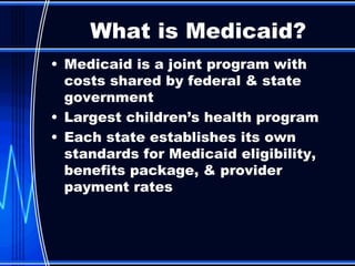 Medicaid is a joint program with costs shared by federal & state government  Largest children’s health program Each state establishes its own standards for Medicaid eligibility, benefits package, & provider payment rates  What is Medicaid? 