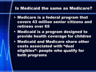 Medicare is a federal program that covers 43 million senior citizens and retirees over 65 Medicaid is a program designed to provide health coverage for children Medicaid and Medicare share other costs associated with “dual eligibles”- people who qualify for both programs Is Medicaid the same as Medicare? 