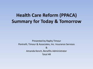 Health Care Reform (PPACA)
Summary for Today & Tomorrow


                Presented by Raphy Timour
  Pontrelli, Timour & Associates, Inc. Insurance Services
                            &
         Amanda Kench, Benefits Administrator
                         Total HR
 