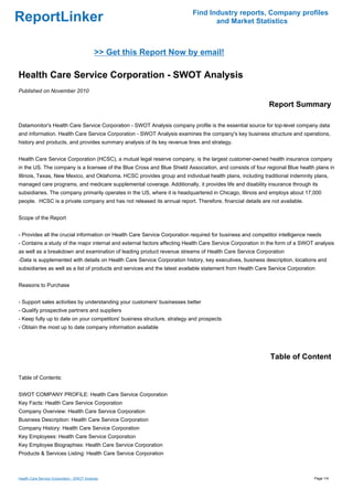 Find Industry reports, Company profiles
ReportLinker                                                                     and Market Statistics



                                            >> Get this Report Now by email!

Health Care Service Corporation - SWOT Analysis
Published on November 2010

                                                                                                           Report Summary

Datamonitor's Health Care Service Corporation - SWOT Analysis company profile is the essential source for top-level company data
and information. Health Care Service Corporation - SWOT Analysis examines the company's key business structure and operations,
history and products, and provides summary analysis of its key revenue lines and strategy.


Health Care Service Corporation (HCSC), a mutual legal reserve company, is the largest customer-owned health insurance company
in the US. The company is a licensee of the Blue Cross and Blue Shield Association, and consists of four regional Blue health plans in
Illinois, Texas, New Mexico, and Oklahoma. HCSC provides group and individual health plans, including traditional indemnity plans,
managed care programs, and medicare supplemental coverage. Additionally, it provides life and disability insurance through its
subsidiaries. The company primarily operates in the US, where it is headquartered in Chicago, Illinois and employs about 17,000
people. HCSC is a private company and has not released its annual report. Therefore, financial details are not available.


Scope of the Report


- Provides all the crucial information on Health Care Service Corporation required for business and competitor intelligence needs
- Contains a study of the major internal and external factors affecting Health Care Service Corporation in the form of a SWOT analysis
as well as a breakdown and examination of leading product revenue streams of Health Care Service Corporation
-Data is supplemented with details on Health Care Service Corporation history, key executives, business description, locations and
subsidiaries as well as a list of products and services and the latest available statement from Health Care Service Corporation


Reasons to Purchase


- Support sales activities by understanding your customers' businesses better
- Qualify prospective partners and suppliers
- Keep fully up to date on your competitors' business structure, strategy and prospects
- Obtain the most up to date company information available




                                                                                                           Table of Content

Table of Contents:


SWOT COMPANY PROFILE: Health Care Service Corporation
Key Facts: Health Care Service Corporation
Company Overview: Health Care Service Corporation
Business Description: Health Care Service Corporation
Company History: Health Care Service Corporation
Key Employees: Health Care Service Corporation
Key Employee Biographies: Health Care Service Corporation
Products & Services Listing: Health Care Service Corporation



Health Care Service Corporation - SWOT Analysis                                                                               Page 1/4
 