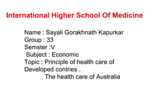International Higher School Of Medicine
Name : Sayali Gorakhnath Kapurkar
Group : 33
Semster :V
Subject : Economic
Topic : Principle of health care of
Developed contries .
The health care of Australia
 