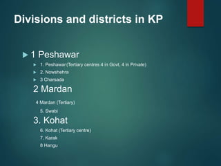 Divisions and districts in KP
 1 Peshawar
 1. Peshawar(Tertiary centres 4 in Govt, 4 in Private)
 2. Nowshehra
 3 Charsada
2 Mardan
4 Mardan (Tertiary)
5. Swabi
3. Kohat
6. Kohat (Tertiary centre)
7. Karak
8 Hangu
 
