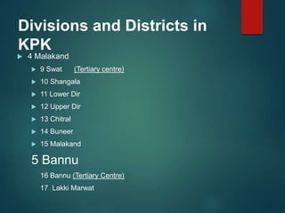 Divisions and Districts in
KPK
 4 Malakand
 9 Swat (Tertiary centre)
 10 Shangala
 11 Lower Dir
 12 Upper Dir
 13 Chitral
 14 Buneer
 15 Malakand
5 Bannu
16 Bannu (Tertiary Centre)
17 Lakki Marwat
 